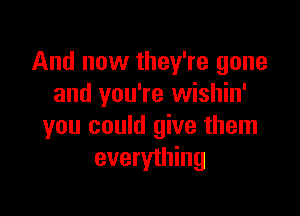 And now they're gone
and you're wishin'

you could give them
everything