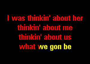 I was thinkin' about her
thinkin' about me

thinkin' about us
what we gon be