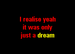 I realise yeah

it was only
just a dream