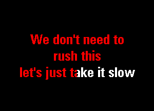 We don't need to

rush this
let's just take it slow