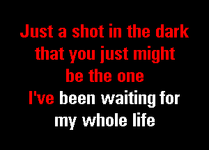 Just a shot in the dark
that you just might

be the one
I've been waiting for
my whole life