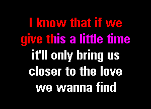 I know that if we
give this a little time

it'll only bring us
closer to the love
we wanna find