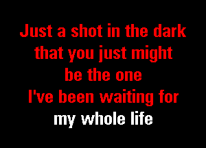 Just a shot in the dark
that you just might

be the one
I've been waiting for
my whole life