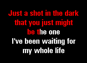 Just a shot in the dark
that you just might

be the one
I've been waiting for
my whole life