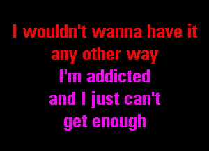 I wouldn't wanna have it
any other way

I'm addicted
and I just can't
getenough