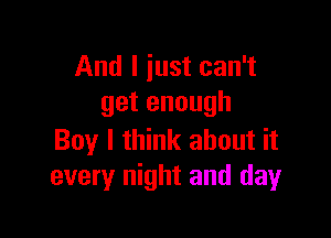 And I iust can't
get enough

Boy I think about it
every night and day