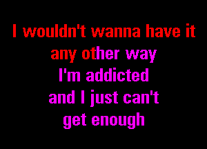 I wouldn't wanna have it
any other way

I'm addicted
and I just can't
getenough