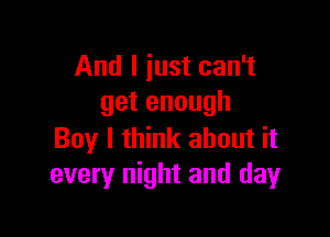 And I iust can't
get enough

Boy I think about it
every night and day