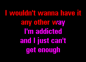 I wouldn't wanna have it
any other way

I'm addicted
and I just can't
getenough