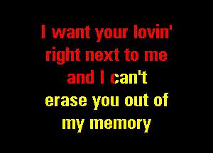 I want your Iovin'
right next to me

and I can't
erase you out of
my memory