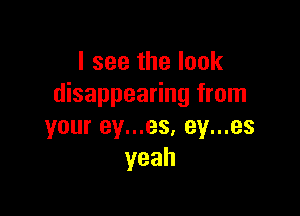 I see the look
disappearing from

your ey...es, ey...es
yeah
