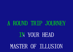 A ROUND TRIP JOURNEY
IN YOUR HEAD
MASTER OF ILLUSION
