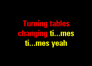 Turning tables

changing ti...mes
ti...mes yeah