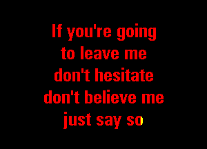 If you're going
to leave me

don't hesitate
don't believe me
just say so