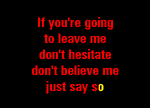 If you're going
to leave me

don't hesitate
don't believe me
just say so