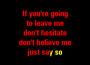 If you're going
to leave me

don't hesitate
don't believe me
just say so