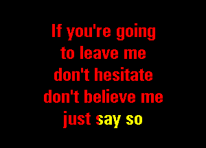 If you're going
to leave me

don't hesitate
don't believe me
just say so