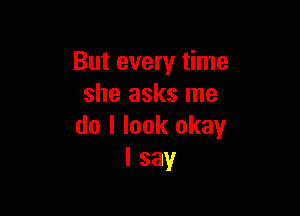 But every time
she asks me

do I look okay
I say