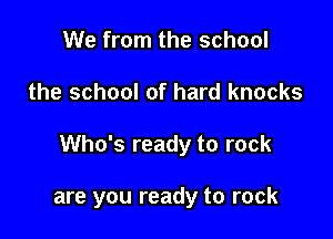We from the school

the school of hard knocks

Who's ready to rock

are you ready to rock