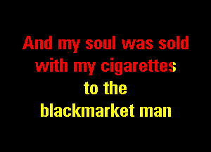 And my soul was sold
with my cigarettes

to the
hlackmarket man