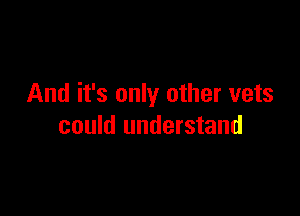 And it's only other vets

could understand