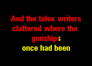 And the telex writers
clattered where the

gunships
once had been