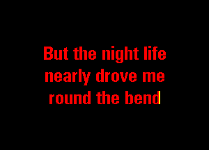 But the night life

nearly drove me
round the bend