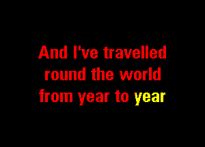 And I've travelled

round the world
from year to year