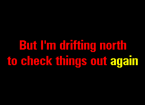 But I'm drifting north

to check things out again