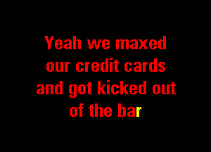 Yeah we maxed
our credit cards

and got kicked out
of the bar