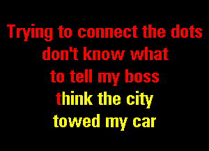 Trying to connect the dots
don't know what

to tell my boss
think the city
towed my car