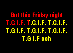 But this Friday night
T.G.I.F. T.G.I.F. T.G.I.F.

T.G.I.F. T.G.I.F. T.G.I.F.
T.G.I.F ooh