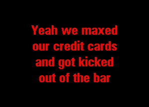 Yeah we maxed
our credit cards

and got kicked
out of the bar