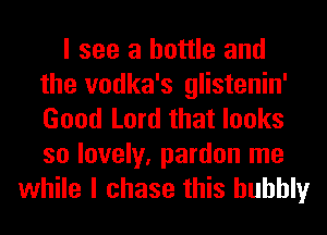 I see a bottle and
the vodka's glistenin'
Good Lord that looks
so lovely, pardon me

while I chase this bubbly