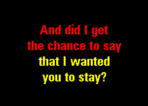 And did I get
the chance to say

that I wanted
you to stay?