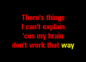 There's things
I can't explain

'cos my brain
don't work that way