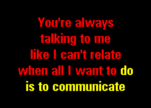 You're always
talking to me

like I can't relate
when all I want to do
is to communicate