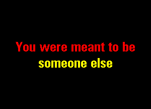 You were meant to be

someone else