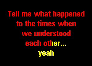 Tell me what happened
to the times when

we understood
each other...
yeah