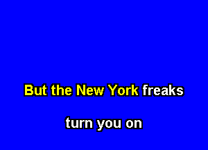 But the New York freaks

turn you on