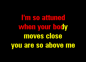 I'm so attuned
when your body

moves close
you are so above me