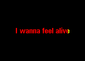 I wanna feel alive