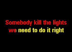 Somebody kill the lights

we need to do it right