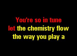You're so in tune

let the chemistry flow
the way you play a