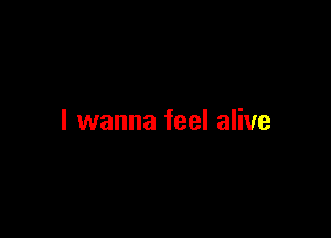 I wanna feel alive