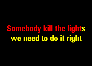 Somebody kill the lights

we need to do it right