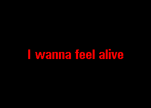 I wanna feel alive