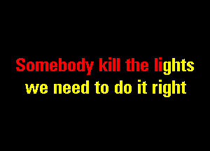 Somebody kill the lights

we need to do it right