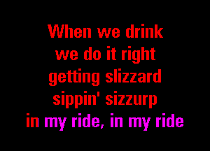When we drink
we do it right

getting slizzard
sippin' sizzurp
in my ride, in my ride