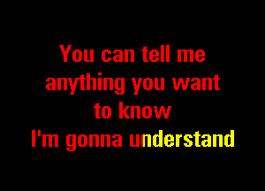 You can tell me
anything you want

to know
I'm gonna understand